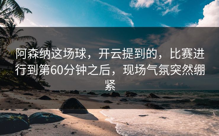 阿森纳这场球，开云提到的，比赛进行到第60分钟之后，现场气氛突然绷紧