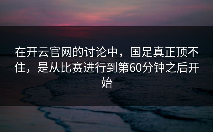 在开云官网的讨论中，国足真正顶不住，是从比赛进行到第60分钟之后开始